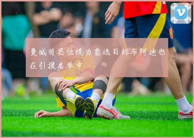 曼城将恩佐视为首选目标布阿迪也在引援名单中