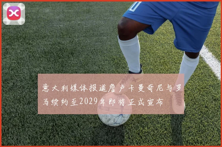 意大利媒体报道詹卢卡曼奇尼与罗马续约至2029年即将正式宣布