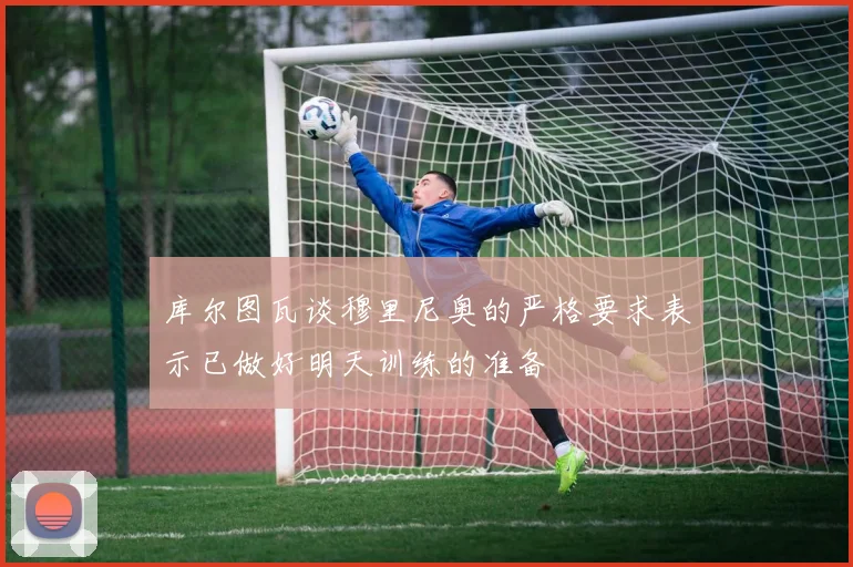 库尔图瓦谈穆里尼奥的严格要求表示已做好明天训练的准备