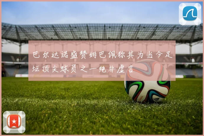 巴尔达诺盛赞姆巴佩称其为当今足坛顶尖球员之一绝非虚言