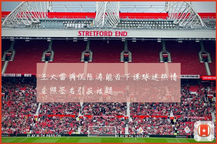 王大雷调侃陈涛能否下课球迷热情合照签名引发话题