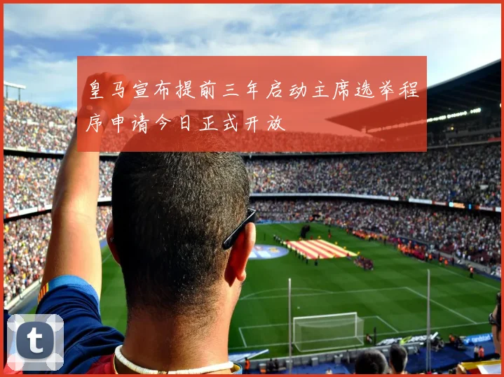 皇马宣布提前三年启动主席选举程序申请今日正式开放