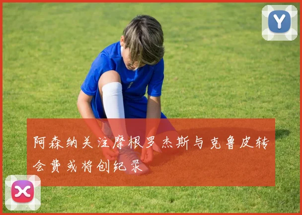 阿森纳关注摩根罗杰斯与克鲁皮转会费或将创纪录