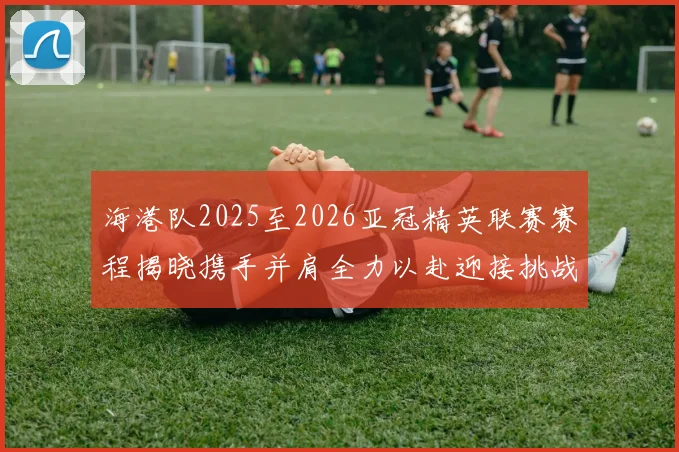 海港队2025至2026亚冠精英联赛赛程揭晓携手并肩全力以赴迎接挑战