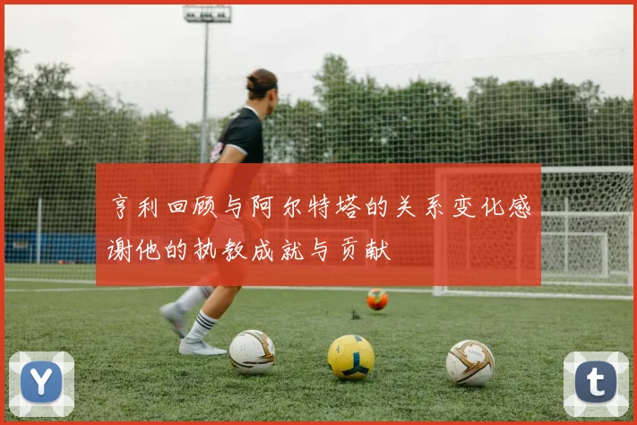 亨利回顾与阿尔特塔的关系变化感谢他的执教成就与贡献