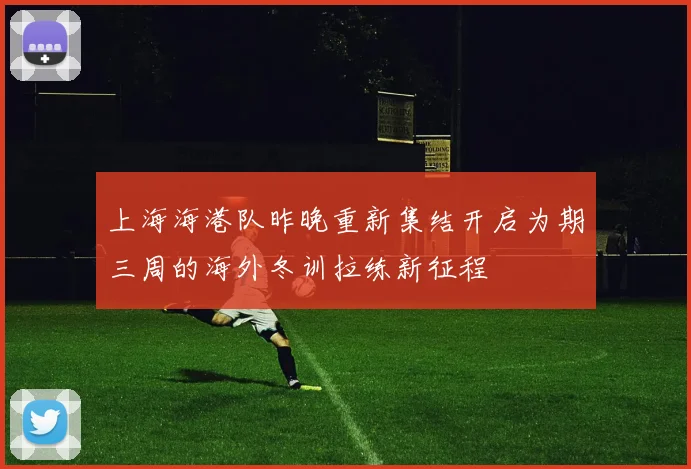 上海海港队昨晚重新集结开启为期三周的海外冬训拉练新征程