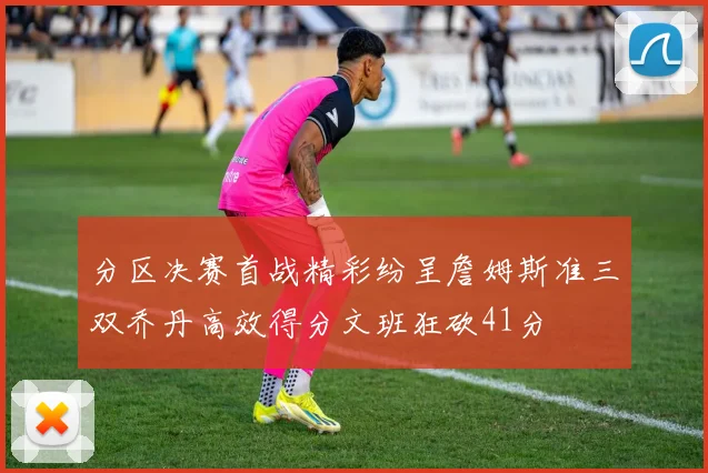 分区决赛首战精彩纷呈詹姆斯准三双乔丹高效得分文班狂砍41分