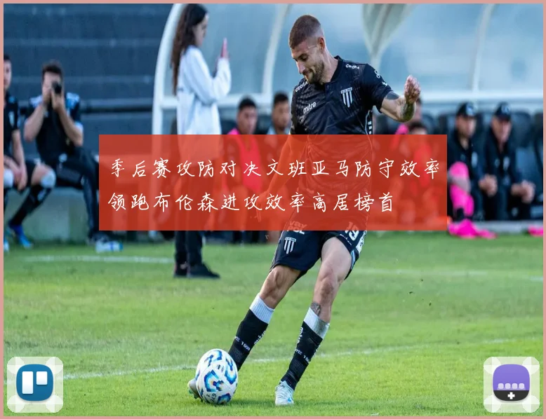 季后赛攻防对决文班亚马防守效率领跑布伦森进攻效率高居榜首