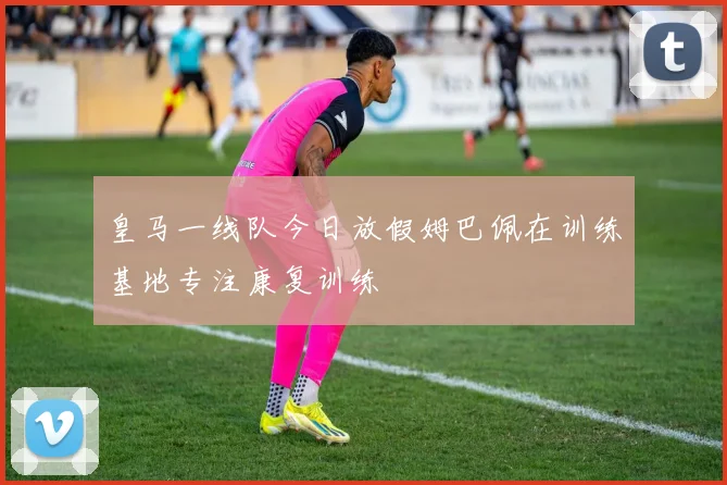 皇马一线队今日放假姆巴佩在训练基地专注康复训练
