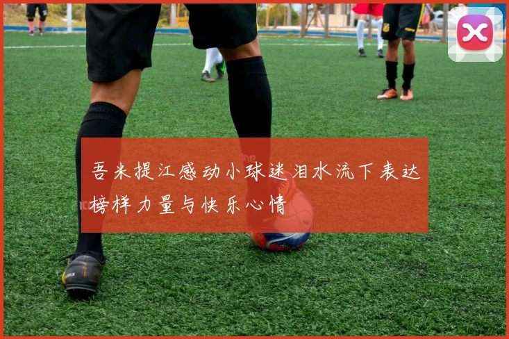 吾米提江感动小球迷泪水流下表达榜样力量与快乐心情