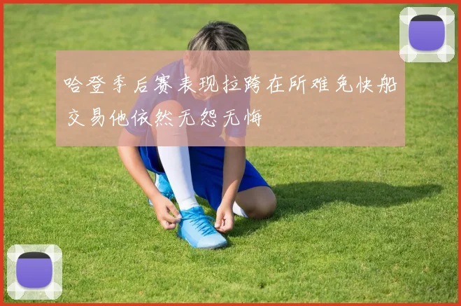 哈登季后赛表现拉跨在所难免快船交易他依然无怨无悔