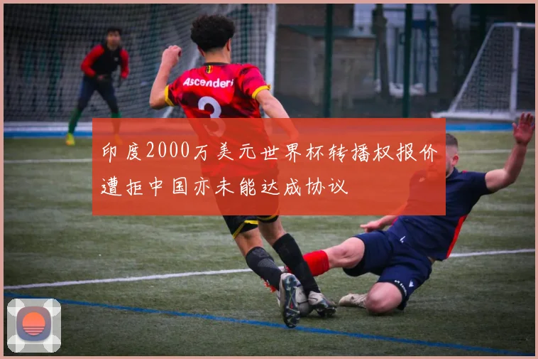 印度2000万美元世界杯转播权报价遭拒中国亦未能达成协议